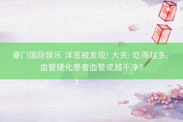 豪门国际娱乐 洋葱被发现! 大夫: 吃得越多, 血管硬化患者血管或越干净?