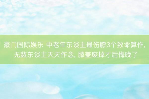 豪门国际娱乐 中老年东谈主最伤膝3个致命算作, 无数东谈主天天作念, 膝盖废掉才后悔晚了