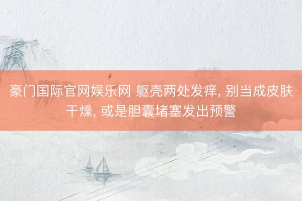 豪门国际官网娱乐网 躯壳两处发痒, 别当成皮肤干燥, 或是胆囊堵塞发出预警