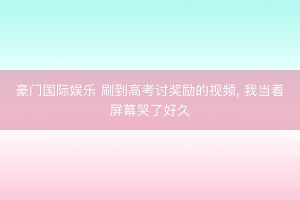 豪门国际娱乐 刷到高考讨奖励的视频, 我当着屏幕哭了好久