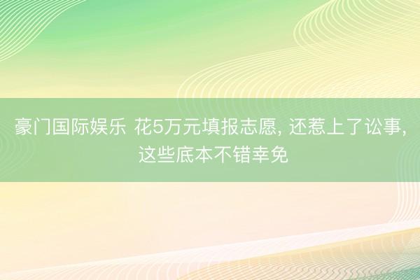 豪门国际娱乐 花5万元填报志愿, 还惹上了讼事, 这些底本不错幸免